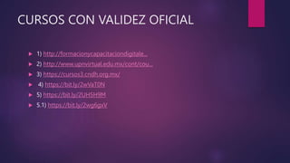 CURSOS CON VALIDEZ OFICIAL
 1) http://formacionycapacitaciondigitale...
 2) http://www.upnvirtual.edu.mx/cont/cou...
 3) https://cursos3.cndh.org.mx/
 4) https://bit.ly/2wVaT0N
 5) https://bit.ly/2UH5H9M
 5.1) https://bit.ly/2wg6gxV
 