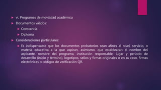  vi. Programas de movilidad académica
 Documentos válidos:
 Constancia
 Diploma
 Consideraciones particulares:
 Es indispensable que los documentos probatorios sean afines al nivel, servicio, o
materia educativa a la que aspiran, asimismo, que establezcan el nombre del
aspirante, nombre del programa, institución responsable, lugar y periodo de
desarrollo (inicio y término), logotipos, sellos y firmas originales o en su caso, firmas
electrónicas o códigos de verificación QR.
 