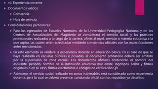  vii. Experiencia docente
 Documentos válidos:
 Constancia
 Hoja de servicio
 Consideraciones particulares:
 Para los egresados de Escuelas Normales, de la Universidad Pedagógica Nacional y de los
Centros de Actualización del Magisterio se considerará el servicio social y las prácticas
profesionales realizadas a lo largo de la carrera, afines al nivel, servicio o materia educativa a la
que aspira, las cuales serán acreditadas mediante constancias oficiales con las especificaciones
antes mencionadas.
 En este elemento se validará la experiencia docente en educación básica. En el caso de que se
haya realizado en escuelas públicas o privadas, el documento probatorio deberá ser emitido
por la supervisión de zona escolar. Los documentos oficiales contendrán el nombre del
aspirante, periodo, nombre de la institución educativa que emite, logotipos, sellos y firmas
originales o en su caso, firmas electrónicas o códigos de verificación QR.
 Asimismo, el servicio social realizado en zonas vulnerables será considerado como experiencia
docente, para lo cual se deberá presentar constancia oficial con los requisitos ya descritos.
 