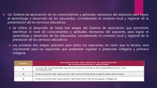  viii. Sistema de apreciación de los conocimientos y aptitudes necesarios del aspirante para lograr
el aprendizaje y desarrollo de los educandos, considerando el contexto local y regional de la
presentación de los servicios educativos.
 Se refiere al desarrollo de hasta tres etapas del Sistema de apreciación que permitirán
identificar el nivel de conocimientos y aptitudes necesarios del aspirante, para lograr el
aprendizaje y desarrollo de los educandos, considerando el contexto local y regional de la
prestación de los servicios educativos.
 Las primeras dos etapas aplicarán para todos los aspirantes, en tanto que la tercera, será
únicamente para los aspirantes que pretendan ingresar a preescolar indígena y primaria
indígena.
 