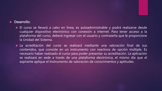  Desarrollo:
 El curso se llevará a cabo en línea, es autoadministrable y podrá realizarse desde
cualquier dispositivo electrónico con conexión a internet. Para tener acceso a la
plataforma del curso, deberá ingresar con el usuario y contraseña que le proporcione
la Unidad del Sistema.
 La acreditación del curso se realizará mediante una valoración final de sus
contenidos, que consiste en un instrumento con reactivos de opción múltiple. Es
necesario haber realizado el curso para poder presentar su acreditación. La aplicación
se realizará en sede a través de una plataforma electrónica, el mismo día que el
aspirante aplique el Instrumento de valoración de conocimientos y aptitudes.
 