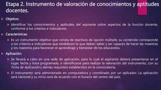 Etapa 2. Instrumento de valoración de conocimientos y aptitudes
docentes.
 Objetivo:
 Identificar los conocimientos y aptitudes del aspirante sobre aspectos de la función docente,
conforme a los criterios e indicadores.
 Características:
 Es un instrumento objetivo que consta de reactivos de opción múltiple, su contenido corresponde
a los criterios e indicadores que establecen lo que deben saber y ser capaces de hacer las maestras
y los maestros para favorecer el aprendizaje y bienestar de los educandos.
 Aplicación:
 Se llevará a cabo en una sede de aplicación, para lo cual el aspirante deberá presentarse en el
lugar, fecha y hora programada, e identificarse para realizar la valoración del instrumento, con su
Ficha de Aplicación y demás requisitos establecidos en la convocatoria.
 El instrumento será administrado en computadora y coordinado por un aplicador. La aplicación
será nacional y su inicio será de acuerdo con el horario del centro del país.
 