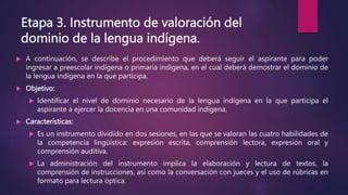 Etapa 3. Instrumento de valoración del
dominio de la lengua indígena.
 A continuación, se describe el procedimiento que deberá seguir el aspirante para poder
ingresar a preescolar indígena o primaria indígena, en el cual deberá demostrar el dominio de
la lengua indígena en la que participa.
 Objetivo:
 Identificar el nivel de dominio necesario de la lengua indígena en la que participa el
aspirante a ejercer la docencia en una comunidad indígena.
 Características:
 Es un instrumento dividido en dos sesiones, en las que se valoran las cuatro habilidades de
la competencia lingüística: expresión escrita, comprensión lectora, expresión oral y
comprensión auditiva.
 La administración del instrumento implica la elaboración y lectura de textos, la
comprensión de instrucciones, así como la conversación con jueces y el uso de rúbricas en
formato para lectura óptica.
 