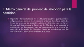 II. Marco general del proceso de selección para la
admisión
 El párrafo octavo del artículo 3o. constitucional establece que la admisión
del personal que ejerza la función docente o técnico docente se realizará a
través de procesos de selección. Asimismo, determina que en la Ley
General del Sistema para la Carrera de las Maestras y los Maestros se
establecerán las disposiciones para su implementación y su rectoría por
parte de la Secretaría de Educación Pública en coordinación con las
autoridades educativas de las entidades federativas.
 