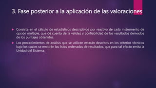 3. Fase posterior a la aplicación de las valoraciones
 Consiste en el cálculo de estadísticos descriptivos por reactivo de cada instrumento de
opción múltiple, que dé cuenta de la validez y confiabilidad de los resultados derivados
de los puntajes obtenidos.
 Los procedimientos de análisis que se utilicen estarán descritos en los criterios técnicos
bajo los cuales se emitirán las listas ordenadas de resultados, que para tal efecto emita la
Unidad del Sistema.
 