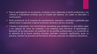  Para la participación en el proceso, se tienen como referentes el perfil profesional y los
criterios e indicadores emitidos por la Unidad del Sistema, los cuales se describen a
continuación:
 Perfil profesional. Es el conjunto de características, requisitos, cualidades y aptitudes que
deberá tener el aspirante a ejercer la función docente y técnico docente.
 Criterios e indicadores. Son herramientas normativas que establecen lo que deben saber
y ser capaces de hacer las maestras y los maestros para favorecer el aprendizaje y
bienestar de los educandos. Se sustentan en los perfiles profesionales y su contenido es
el referente de la buena práctica docente; permiten compartir significados, guiar su
práctica, orientar los procesos de formación docente y alcanzar los objetivos educativos.
 