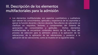 III. Descripción de los elementos
multifactoriales para la admisión
 Los elementos multifactoriales son aspectos cuantitativos y cualitativos
que valoran los conocimientos, aptitudes y experiencia de los aspirantes a
ejercer la función docente y técnico docente. Para efectos de valoración se
clasifican en requisitos, factores, y componentes del Sistema de
apreciación de conocimientos y aptitudes. Dichos elementos
multifactoriales se encuentran contenidos dentro de las tres fases del
proceso de selección para la admisión: previa a la aplicación de las
valoraciones; de la aplicación de las valoraciones; y, posterior a la
aplicación de las valoraciones, como se muestra en la siguiente tabla.
 
