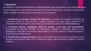 1. Requisitos
Se definen como los elementos multifactoriales que presentan una condición para
la participación en el proceso de selección para la admisión, es decir el aspirante
debe cumplir con ellos para continuar en el proceso.
 i. Acreditación de estudios mínimos de licenciatura. Considera los estudios concluidos de
licenciatura afines al nivel, servicio o materia educativa a la que aspira, conforme a lo
establecido en la convocatoria que emita la autoridad educativa de la entidad federativa.
 ii. Formación docente pedagógica (Perfil de acuerdo a las áreas del conocimiento).
Comprende los estudios formales de licenciatura, maestría o doctorado afines al área
pedagógica o área del conocimiento relacionadas con el nivel, servicio o materia educativa a
la que aspira ser seleccionado.
 iii. Dominio de una segunda lengua. Aplica únicamente para los aspirantes a participar como
docentes en educación básica en la materia de inglés y para preescolar indígena y primaria
indígena.
 