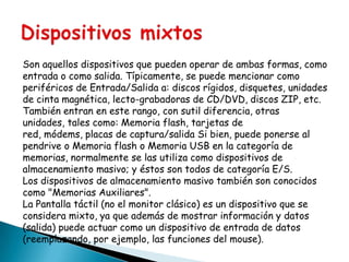 Son aquellos dispositivos que pueden operar de ambas formas, como
entrada o como salida. Típicamente, se puede mencionar como
periféricos de Entrada/Salida a: discos rígidos, disquetes, unidades
de cinta magnética, lecto-grabadoras de CD/DVD, discos ZIP, etc.
También entran en este rango, con sutil diferencia, otras
unidades, tales como: Memoria flash, tarjetas de
red, módems, placas de captura/salida Si bien, puede ponerse al
pendrive o Memoria flash o Memoria USB en la categoría de
memorias, normalmente se las utiliza como dispositivos de
almacenamiento masivo; y éstos son todos de categoría E/S.
Los dispositivos de almacenamiento masivo también son conocidos
como "Memorias Auxiliares".
La Pantalla táctil (no el monitor clásico) es un dispositivo que se
considera mixto, ya que además de mostrar información y datos
(salida) puede actuar como un dispositivo de entrada de datos
(reemplazando, por ejemplo, las funciones del mouse).

 