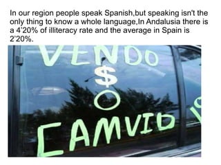 In our region people speak Spanish,but speaking isn't the only thing to know a whole language,In Andalusia there is a 4’20% of illiteracy rate and the average in Spain is 2’20%. 