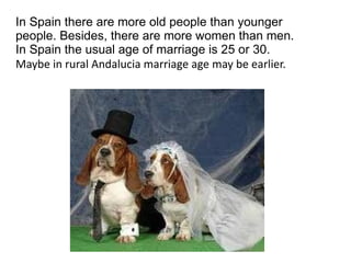 In Spain there are more old people than younger people. Besides, there are more women than men. In Spain the usual age of marriage is 25 or 30. Maybe in rural Andalucia marriage age may be earlier. 