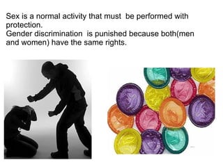 Sex is a normal activity that must  be performed with protection. Gender discrimination  is punished because both(men and women) have the same rights. 