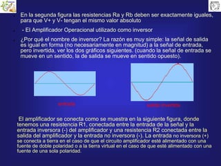 ● En la segunda figura las resistencias Ra y Rb deben ser exactamente iguales,
para que V+ y V- tengan el mismo valor absoluto
● - El Amplificador Operacional utilizado como inversor
● ¿Por qué el nombre de inversor? La razón es muy simple: la señal de salida
es igual en forma (no necesariamente en magnitud) a la señal de entrada,
pero invertida, ver los dos gráficos siguientes. (cuando la señal de entrada se
mueve en un sentido, la de salida se mueve en sentido opuesto).
entrada salida invertida
●El amplificador se conecta como se muestra en la siguiente figura, donde
tenemos una resistencia R1, conectada entre la entrada de la señal y la
entrada inversora (-) del amplificador y una resistencia R2 conectada entre la
salida del amplificador y la entrada no inversora (-). La entrada no inversora (+)
se conecta a tierra en el caso de que el circuito amplificador esté alimentado con una
fuente de doble polaridad o a la tierra virtual en el caso de que esté alimentado con una
fuente de una sola polaridad.
 