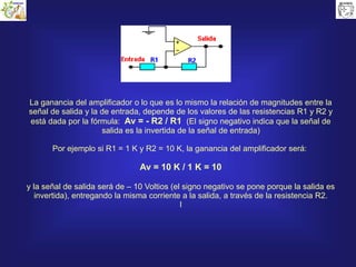 La ganancia del amplificador o lo que es lo mismo la relación de magnitudes entre la
señal de salida y la de entrada, depende de los valores de las resistencias R1 y R2 y
está dada por la fórmula: Av = - R2 / R1 (El signo negativo indica que la señal de
salida es la invertida de la señal de entrada)
Por ejemplo si R1 = 1 K y R2 = 10 K, la ganancia del amplificador será:
Av = 10 K / 1 K = 10
y la señal de salida será de – 10 Voltios (el signo negativo se pone porque la salida es
invertida), entregando la misma corriente a la salida, a través de la resistencia R2.
I
 