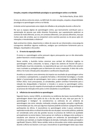 Emoções, empatia e disponibilidade psicológica na aprendizagem online e na híbrida
Por Enilton Rocha, 28 abr. 2023.
O tema da oficina online de ontem, na WR3 EaD, foi sobre emoções, empatia e disponibilidade
psicológica na aprendizagem online e na híbrida.
A dúvida central apresentada como objeto de reflexões e de produções durante a oficina foi:
Por que os espaços digitais de aprendizagem online, que teoricamente contribuem para a
aproximação de pessoas que estão distantes fisicamente, que supostamente poderiam se
conectar de modo diferente, ao vivo, em contextos diferentes, com pessoas diferentes, mas que
muitas vezes são arredias, que se comportam como ouvintes passivos ou de pouca ação em
interações e interatividades a distância?
Após analisarmos relatos, depoimentos e vídeos de casos de uso relacionados a essa pergunta
conseguimos identificar algumas evidências, vestígios que contribuíram fortemente para os
diálogos, inquietações e discussões:
1. O receio da exposição online
O ensino e a aprendizagem online possuem alguns pressupostos que se não observados
podem favorecer o receio à exposição.
Nesse sentido, a Austrália tentou amenizar essa variável de influência negativa na
aprendizagem online, colocando, na época, a figura dos avatares do Second Life para a
identificação visual dos estudantes, na expectativa de que com esse artifício eles estariam
mais à vontade ou protegidos para se libertarem do receio à exposição. A ideia não surtiu
efeito e foi muito criticada pelos educadores e professores daquele país.
Acredita-se considerar como elementos de impacto nos resultados da aprendizagem online
os contextos e planejamento; o propósito formativo; o ferramental tecnológico; o mundo
digital e humanização da aprendizagem, bem como a aprendizagem e avaliação (Rocha,
Enilton 2021). Esses pressupostos, se considerados, podem contribuir fortemente para a
redução das desigualdades e favorecer a inclusão e o acesso na aprendizagem online,
especialmente no que diz respeito à humanização em ambientes digitais de aprendizagem e
ao processo de interação entre pares e entre estudantes e os professores.
2. Influências da neurociência na aprendizagem
Segundo Guerra, Leonor (2023), os elementos ou evidências das bases neurocientíficas da
aprendizagem devem fazer parte do dia a dia das salas de aula, visto que para ela “a
aprendizagem é biológica”. Se considerarmos os estímulos de um ambiente de
aprendizagem, tais como: atenção, motivação, emoção, percepção, sensação e significado,
recomendados por ela, creio que algumas respostas poderão esclarecer a pergunta feita aos
participantes da oficina. A neurociência na aprendizagem ainda é pouco conhecida e
explorada mundo afora e no Brasil ela ainda não saiu do papel, nas escolas públicas, podendo
ser considerada como uma das grandes lacunas no processo de melhoria da qualidade
principalmente no ensino básico. Como pensar em melhorar os diálogos entre professor e
estudante sem observar os estímulos gerados em ambientes de aprendizagem? Sem
considerar, por exemplo, as reações biológicas da atenção, motivação, emoção, percepção e
significado? (Guerra, 2023). Nesse sentido, tanto as discussões como relatos apresentados
durante a oficina nos levaram a crer que a neurociência na aprendizagem talvez seja a base
 