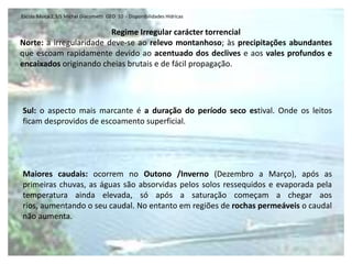 Escola Básica 2,3/S Michel Giacometti  GEO  10  - Disponibilidades HídricasAs disponibilidades hídricas variam essencialmente devido às quantidades de precipitação, pelo que, em termos gerais, podemos dizer que existe uma diminuição no sentido norte-sul, com a passagem de rios com regimes regulares de tipo oceânico (Minho ou Douro) para rios de regime irregular ou torrencial (Guadiana), que, no período seco estival quase chegam a desaparecer, tal é a diminuição do caudal. Em termos de disponibilidade hídrica, Portugal, quando comparado com os países da região euro‑mediterrânea situa‑se numa posição intermédia, mas, quando comparado com os seus vizinhos já está numa situação privilegiada, pois apenas utiliza 16% dos seus recursos hídricos renováveis (Ramos, 2005).Período seco estival: Período que regista uma diminuição do caudal como consequência da ausência de precipitação e do aumento da evaporação (devido ao aumento da temperatura). Em muitos casos, pode chegar mesmo a desaparecer.