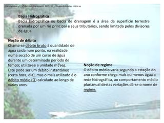 Escola Básica 2,3/S Michel Giacometti  GEO  10  - Disponibilidades HídricasBacia HidrográficaBacia hidrográfica ou bacia de drenagem é a área da superfície terrestre drenada por um rio principal e seus tributários, sendo limitada pelos divisores de água.Noção de débitoChama-se débito bruto à quantidade de água saída num ponto, na realidade numa secção de um curso de água durante um determinado período de tempo; utiliza-se a unidade m³/seg.Este pode ser um débito instantâneo (certa hora, dia), mas o mais utilizado é o débito médio (Q) calculado ao longo de vários anos.Noção de regimeO débito médio varia segundo a estação do ano conforme chega mais ou menos água a rede hidrográfica, ao comportamento médio plurianual destas variações dá-se o nome de regime.