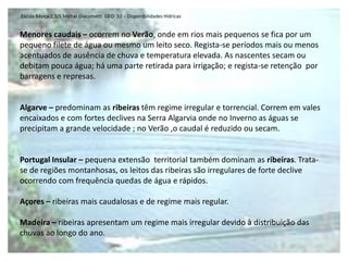 Escola Básica 2,3/S Michel Giacometti  GEO  10  - Disponibilidades HídricasAS BACIAS HIDROGRÁFICAS DE PORTUGUALRegime dos RiosAs principais bacias são internacionais e são frequentemente uma fonte de conflitos. Espanha e Portugal partilham as principais bacias hidrográficas da Península Ibérica, sendo que praticamente 2/3 do território português estão localizados em bacias internacionais. Portugal tende a ficar refém de qualquer iniciativa espanhola no domínio da gestão dos recursos hídricos, pois a sua localização a jusante da Espanha constitui uma vulnerabilidade nacional que justifica a adopção de um processo negocial contínuo, baseado nos Direitos Internacional e Comunitário, numa atitude de cooperação efectiva e, principalmente, na implementação de medidas concretas que minimizem essa vulnerabilidade.Predomina o Regime  de escoamento irregular           Variabilidade da precipitaçãoVariação anual         caudais de estiagem/caudais de cheiaVariação interanual          Variabilidade interanual da precipitação