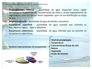 Escola Básica 2,3/S Michel Giacometti  GEO  10  - Disponibilidades HídricasDisponibilidades hídricas – quantidade de água disponível numa região directamente dependente das características do clima e, muito especialmente da precipitação, quer em termos totais registados, quer na sua distribuição ao longo do ano.Evapotranspiração – quantidade de água devolvida à atmosfera.Escoamento superficial - quantidade de água escoada que alimenta os rios, ribeiros, lagoas ,  lagos e albufeiras.Escoamento subterrâneo -  quantidade  de água infiltrada que vai consistir no escoamento subterrâneo.Factores intervenientes no escoamentoTotal de precipitaçãoTemperaturaCaracterísticas físicas do soloRelevoVegetaçãoAcção do Homem