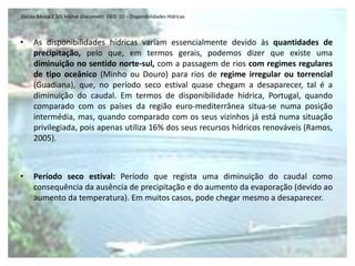 Escola Básica 2,3/S Michel Giacometti GEO 10 - Disponibilidades Hídricas



•    As disponibilidades hídricas variam essencialmente devido às quantidades de
     precipitação, pelo que, em termos gerais, podemos dizer que existe uma
     diminuição no sentido norte-sul, com a passagem de rios com regimes regulares
     de tipo oceânico (Minho ou Douro) para rios de regime irregular ou torrencial
     (Guadiana), que, no período seco estival quase chegam a desaparecer, tal é a
     diminuição do caudal. Em termos de disponibilidade hídrica, Portugal, quando
     comparado com os países da região euro-mediterrânea situa-se numa posição
     intermédia, mas, quando comparado com os seus vizinhos já está numa situação
     privilegiada, pois apenas utiliza 16% dos seus recursos hídricos renováveis (Ramos,
     2005).



•    Período seco estival: Período que regista uma diminuição do caudal como
     consequência da ausência de precipitação e do aumento da evaporação (devido ao
     aumento da temperatura). Em muitos casos, pode chegar mesmo a desaparecer.
 