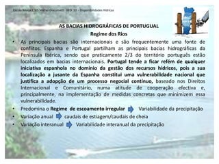 Escola Básica 2,3/S Michel Giacometti GEO 10 - Disponibilidades Hídricas



                      AS BACIAS HIDROGRÁFICAS DE PORTUGUAL
                                    Regime dos Rios
•    As principais bacias são internacionais e são frequentemente uma fonte de
     conflitos. Espanha e Portugal partilham as principais bacias hidrográficas da
     Península Ibérica, sendo que praticamente 2/3 do território português estão
     localizados em bacias internacionais. Portugal tende a ficar refém de qualquer
     iniciativa espanhola no domínio da gestão dos recursos hídricos, pois a sua
     localização a jusante da Espanha constitui uma vulnerabilidade nacional que
     justifica a adopção de um processo negocial contínuo, baseado nos Direitos
     Internacional e Comunitário, numa atitude de cooperação efectiva e,
     principalmente, na implementação de medidas concretas que minimizem essa
     vulnerabilidade.
•    Predomina o Regime de escoamento irregular           Variabilidade da precipitação
•    Variação anual      caudais de estiagem/caudais de cheia
•    Variação interanual     Variabilidade interanual da precipitação
 