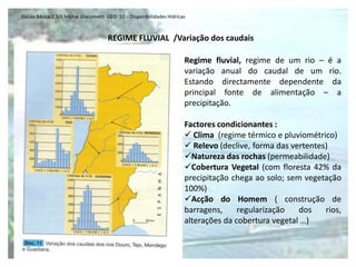 Escola Básica 2,3/S Michel Giacometti GEO 10 - Disponibilidades Hídricas



                                     REGIME FLUVIAL /Variação dos caudais

                                                                       Regime fluvial, regime de um rio – é a
                                                                       variação anual do caudal de um rio.
                                                                       Estando directamente dependente da
                                                                       principal fonte de alimentação – a
                                                                       precipitação.

                                                                       Factores condicionantes :
                                                                        Clima (regime térmico e pluviométrico)
                                                                        Relevo (declive, forma das vertentes)
                                                                       Natureza das rochas (permeabilidade)
                                                                       Cobertura Vegetal (com floresta 42% da
                                                                       precipitação chega ao solo; sem vegetação
                                                                       100%)
                                                                       Acção do Homem ( construção de
                                                                       barragens,     regularização   dos    rios,
                                                                       alterações da cobertura vegetal …)
 