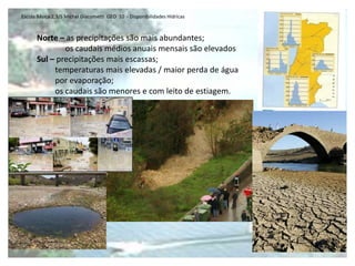 Escola Básica 2,3/S Michel Giacometti GEO 10 - Disponibilidades Hídricas



      Norte – as precipitações são mais abundantes;
              os caudais médios anuais mensais são elevados
      Sul – precipitações mais escassas;
           temperaturas mais elevadas / maior perda de água
           por evaporação;
           os caudais são menores e com leito de estiagem.
 