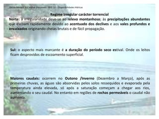 Escola Básica 2,3/S Michel Giacometti GEO 10 - Disponibilidades Hídricas


                         Regime Irregular carácter torrencial
Norte: a irregularidade deve-se ao relevo montanhoso; às precipitações abundantes
que escoam rapidamente devido ao acentuado dos declives e aos vales profundos e
encaixados originando cheias brutais e de fácil propagação.




Sul: o aspecto mais marcante é a duração do período seco estival. Onde os leitos
ficam desprovidos de escoamento superficial.




Maiores caudais: ocorrem no Outono /Inverno (Dezembro a Março), após as
primeiras chuvas, as águas são absorvidas pelos solos ressequidos e evaporada pela
temperatura ainda elevada, só após a saturação começam a chegar aos rios,
aumentando o seu caudal. No entanto em regiões de rochas permeáveis o caudal não
aumenta.
 