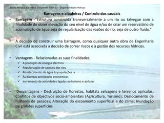 Escola Básica 2,3/S Michel Giacometti GEO 10 - Disponibilidades Hídricas

                      Barragens e albufeiras / Controlo dos caudais
•    Barragem -“Estrutura construída transversalmente a um rio ou talvegue com a
     finalidade de obter elevação do seu nível de água e/ou de criar um reservatório de
     acumulação de água seja de regularização das vazões do rio, seja de outro fluido.”

•    A decisão de construir uma barragem, como qualquer outra obra de Engenharia
     Civil está associada à decisão de correr riscos e à gestão dos recursos hídricos.

•    Vantagens - Relacionadas as suas finalidades;
           A produção de energia eléctrica
           Regularização de caudais dos rios
           Abastecimento de água às populações e
           Às diversas actividades económicas
           Incremento de actividades ligadas ao turismo e ao lazer


•    Desvantagens - Destruição de florestas, habitats selvagens e terrenos agrícolas;
     Conflitos de objectivos socio-ambientais (Agricultura, Turismo); Deslocamento de
     milhares de pessoas; Alteração do escoamento superficial e do clima; Inundação
     de grandes superfícies
 