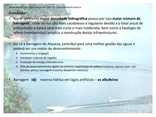 Escola Básica 2,3/S Michel Giacometti GEO 10 - Disponibilidades Hídricas

Conclusão :
• Norte apresenta maior densidade hidrográfica possui por isso maior número de
  barragens ; onde os rios são mais caudalosos e regulares devido a o total anual de
  precipitação e época seca mais curta e mais moderada, bem como a tipologia de
  relevo (montanhoso) propícia a construção destas infraestruturas.

• Sul só a barragem do Alqueva, contribuí para uma melhor gestão das águas e
  poderá ser um motor de desenvolvimento :
         Incrementar a irrigação
         Introduzir culturas de regadio
         Produção de energia hidroeléctrica
         Pólo de desenvolvimento ligado ao turismo ( exploração de aldeias turísticas, barcos-casa, uso
          balnear, pesca, canoagem e outros desportos naúticos)


• Barragem                     reserva hídrica em lagos artificiais – as albufeiras
 