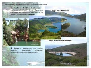 Escola Básica 2,3/S Michel Giacometti GEO 10 - Disponibilidades Hídricas

         Vulcânica e tectónica: localizam-se nos
        Açores , constituem áreas deprimidas,                                 Lagoa das Sete Cidades
        originárias do abatimento das crateras do
        vulcão e conhecidas por caldeiras.

                                               Lagoa do Fogo
Pego do Inferno - Tavira




                                                                           Lagoa na Serra dos Candeeiros



         Cársica : localizam-se em maciços
        calcários,    constituindo      depressões
        provocadas pela erosão ou abatimento
 