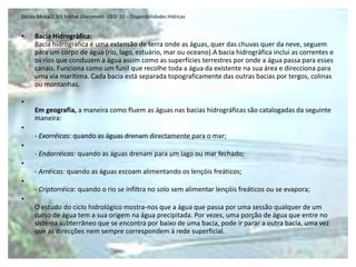Escola Básica 2,3/S Michel Giacometti GEO 10 - Disponibilidades Hídricas


•    Bacia Hidrográfica:
     Bacia hidrográfica é uma extensão de terra onde as águas, quer das chuvas quer da neve, seguem
     para um corpo de água (rio, lago, estuário, mar ou oceano).A bacia hidrográfica inclui as correntes e
     os rios que conduzem a água assim como as superfícies terrestres por onde a água passa para esses
     canais. Funciona como um funil que recolhe toda a água da existente na sua área e direcciona para
     uma via marítima. Cada bacia está separada topograficamente das outras bacias por tergos, colinas
     ou montanhas.

•
     Em geografia, a maneira como fluem as águas nas bacias hidrográficas são catalogadas da seguinte
     maneira:
•
     - Exorréicas: quando as águas drenam directamente para o mar;
•
     - Endorréicas: quando as águas drenam para um lago ou mar fechado;
•
     - Arréicas: quando as águas escoam alimentando os lençóis freáticos;
•
     - Criptorréica: quando o rio se infiltra no solo sem alimentar lençóis freáticos ou se evapora;
•
     O estudo do ciclo hidrológico mostra-nos que a água que passa por uma sessão qualquer de um
     curso de água tem a sua origem na água precipitada. Por vezes, uma porção de água que entre no
     sistema subterrâneo que se encontra por baixo de uma bacia, pode ir parar a outra bacia, uma vez
     que as direcções nem sempre correspondem à rede superficial.
 