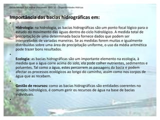 Escola Básica 2,3/S Michel Giacometti GEO 10 - Disponibilidades Hídricas



Importância das bacias hidrográficas em:
•
     Hidrologia: na hidrologia, as bacias hidrográficas são um ponto focal lógico para o
     estudo do movimento das águas dentro do ciclo hidrológico. A medida total de
     precipitação de uma determinada bacia fornece dados que podem ser
     interpretados de variadas maneiras. Se as medidas forem muitas e igualmente
     distribuídas sobre uma área de precipitação uniforme, o uso da média aritmética
     pode trazer bons resultados.
•
     Ecologia: as bacias hidrográficas são um importante elemento na ecologia, à
     medida que a água corre acima do solo, ela pode colher nutrientes, sedimentos e
     poluentes. Tal como a água, estes percorrem as passagens da bacia e podem
     afectar os processos ecológicos ao longo do caminho, assim como nos corpos de
     água que as recebem.
•
     Gestão de recursos: como as bacias hidrográficas são entidades coerentes no
     sentido hidrológico, é comum gerir os recursos de água na base de bacias
     individuais.
•
 