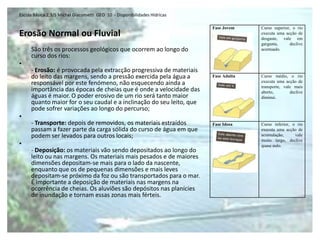 Escola Básica 2,3/S Michel Giacometti GEO 10 - Disponibilidades Hídricas

                                                                           Fase Jovem    Curso superior, o rio
Erosão Normal ou Fluvial                                                                 executa uma acção de
                                                                                         desgaste, vale em
                                                                                         garganta,      declive
     São três os processos geológicos que ocorrem ao longo do                            acentuado.
     curso dos rios:
•
     - Erosão: é provocada pela extracção progressiva de materiais
     do leito das margens, sendo a pressão exercida pela água a            Fase Adulta   Curso médio, o rio
     responsável por este fenómeno, não esquecendo ainda a                               executa uma acção de
                                                                                         transporte, vale mais
     importância das épocas de cheias que é onde a velocidade das                        aberto,        declive
     águas é maior. O poder erosivo de um rio será tanto maior                           diminui.
     quanto maior for o seu caudal e a inclinação do seu leito, que
     pode sofrer variações ao longo do percurso;
•
     - Transporte: depois de removidos, os materiais estraídos             Fase Idosa    Curso inferior, o rio
     passam a fazer parte da carga sólida do curso de água em que                        executa uma acção de
     podem ser levados para outros locais;                                               acumulação,      vale
                                                                                         muito largo, declive
•                                                                                        quase nulo.
     - Deposição: os materiais vão sendo depositados ao longo do
     leito ou nas margens. Os materiais mais pesados e de maiores
     dimensões depositam-se mais para o lado da nascente,
     enquanto que os de pequenas dimensões e mais leves
     depositam-se próximo da foz ou são transportados para o mar.
     É importante a deposição de materiais nas margens na
     ocorrência de cheias. Os aluviões são depósitos nas planícies
     de inundação e tornam essas zonas mais férteis.
 