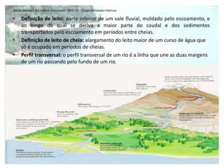 Escola Básica 2,3/S Michel Giacometti GEO 10 - Disponibilidades Hídricas

•    Definição de leito: parte inferior de um vale fluvial, moldado pelo escoamento, e
     ao longo do qual se deriva a maior parte do caudal e dos sedimentos
     transportados pelo escoamento em períodos entre cheias.
•    Definição de leito de cheia: alargamento do leito maior de um curso de água que
     só é ocupado em períodos de cheias.
•    Perfil transversal: o perfil transversal de um rio é a linha que une as duas margens
     de um rio passando pelo fundo de um rio.
 