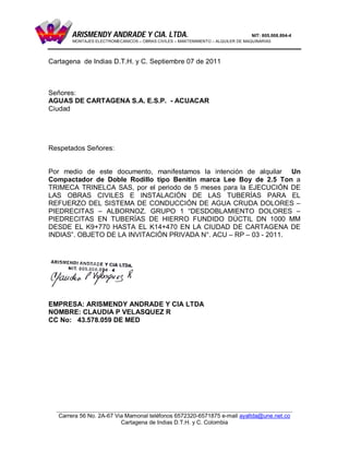 ARISMENDY ANDRADE Y CIA. LTDA.                                            NIT: 805.008.894-4
       MONTAJES ELECTROMECANICOS – OBRAS CIVILES – MANTENIMIENTO – ALQUILER DE MAQUINARIAS




Cartagena de Indias D.T.H. y C. Septiembre 07 de 2011



Señores:
AGUAS DE CARTAGENA S.A. E.S.P. - ACUACAR
Ciudad




Respetados Señores:


Por medio de este documento, manifestamos la intención de alquilar Un
Compactador de Doble Rodillo tipo Benitin marca Lee Boy de 2.5 Ton a
TRIMECA TRINELCA SAS, por el periodo de 5 meses para la EJECUCIÓN DE
LAS OBRAS CIVILES E INSTALACIÓN DE LAS TUBERÍAS PARA EL
REFUERZO DEL SISTEMA DE CONDUCCIÓN DE AGUA CRUDA DOLORES –
PIEDRECITAS – ALBORNOZ. GRUPO 1 “DESDOBLAMIENTO DOLORES –
PIEDRECITAS EN TUBERÍAS DE HIERRO FUNDIDO DÚCTIL DN 1000 MM
DESDE EL K9+770 HASTA EL K14+470 EN LA CIUDAD DE CARTAGENA DE
INDIAS”. OBJETO DE LA INVITACIÓN PRIVADA N°. ACU – RP – 03 - 2011.




EMPRESA: ARISMENDY ANDRADE Y CIA LTDA
NOMBRE: CLAUDIA P VELASQUEZ R
CC No: 43.578.059 DE MED




  ___________________________________________________________________________________
   Carrera 56 No. 2A-67 Via Mamonal teléfonos 6572320-6571875 e-mail ayaltda@une.net.co
                          Cartagena de Indias D.T.H. y C. Colombia
 