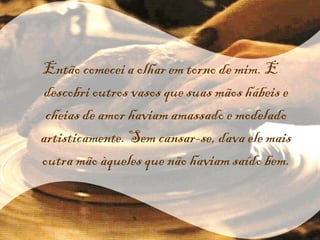 Então comecei a olhar em torno de mim. E descobri outros vasos que suas mãos hábeis e cheias de amor haviam amassado e modelado artisticamente. Sem cansar-se, dava ele mais outra mão àqueles que não haviam saído bem. 