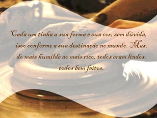 Cada um tinha a sua forma e sua cor, sem dúvida, isso conforme a sua destinação no mundo. Mas, do mais humilde ao mais rico, todos eram lindos, todos bem feitos. 