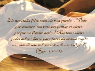 Ele nos tinha feito como ele bem queria... "Pode, por ventura, um vaso perguntar ao oleiro: porque me fizeste assim? Não tem o oleiro poder sobre o barro para fazer da mesma argila um vaso de uso nobre e outro de uso vulgar?" (Rom. 9,20-21). 