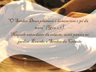 "O Senhor Deus plasmou o homem com o pó da terra" (Gen 2,7). Naquele entardecer da criação, senti passos no jardim. Era ele, o Senhor da Criação 