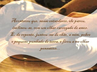 Aconteceu que, nesse entardecer, ele parou, inclinou-se, com um olhar carregado de amor. E, de repente, juntou-me do chão, a mim, pobre e pequeno punhado de terra, e ficou a me olhar pensativo... 
