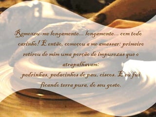 Remexeu-me longamente... longamente... com todo carinho! E então, começou a me amassar: primeiro retirou de mim uma porção de impurezas que o atrapalhavam: pedrinhas, pedacinhos de pau, ciscos. E eu fui ficando terra pura, do seu gosto. 
