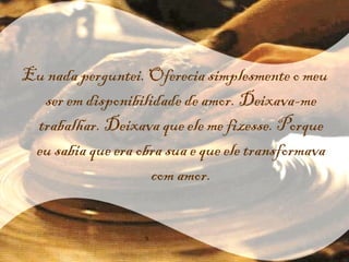 Eu nada perguntei. Oferecia simplesmente o meu ser em disponibilidade de amor. Deixava-me trabalhar. Deixava que ele me fizesse. Porque eu sabia que era obra sua e que ele transformava com amor. 