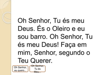 Oh Senhor, Tu és meu
Deus. És o Oleiro e eu
sou barro. Oh Senhor, Tu
és meu Deus! Faça em
mim, Senhor, segundo o
Teu Querer.
Oh Senhor,
eu quero...
Oh Senhor,
Tu és
Meu...
 