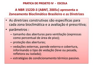 A NBR 15220-3 (ABNT, 2005c) apresenta o
Zoneamento Bioclimático Brasileiro e as Diretrizes
• As diretrizes construtivas são específicas para
cada zona bioclimática e a avaliação é prescritiva;
• parâmetros :
– tamanho das aberturas para ventilação (expressas
como percentual de área de piso);
– proteção das aberturas;
– vedações externas, parede externa e cobertura,
informando o tipo de vedação (leve ou pesada,
refletora ou isolada);
– estratégias de condicionamento térmico passivo.
PRATICA DE PROJETO IV - ESCOLA
 