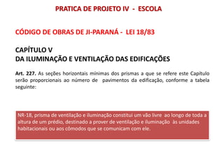 CÓDIGO DE OBRAS DE JI-PARANÁ - LEI 18/83
CAPÍTULO V
DA ILUMINAÇÃO E VENTILAÇÃO DAS EDIFICAÇÕES
Art. 227. As seções horizontais mínimas dos prismas a que se refere este Capítulo
serão proporcionais ao número de pavimentos da edificação, conforme a tabela
seguinte:
NR-18, prisma de ventilação e iluminação constitui um vão livre ao longo de toda a
altura de um prédio, destinado a prover de ventilação e iluminação às unidades
habitacionais ou aos cômodos que se comunicam com ele.
PRATICA DE PROJETO IV - ESCOLA
 