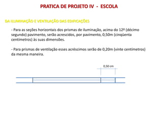 - Para as seções horizontais dos prismas de iluminação, acima do 12º (décimo
segundo) pavimento, serão acrescidos, por pavimento, 0,50m (cinqüenta
centímetros) às suas dimensões.
- Para prismas de ventilação esses acréscimos serão de 0,20m (vinte centímetros)
da mesma maneira.
0,50 cm
DA ILUMINAÇÃO E VENTILAÇÃO DAS EDIFICAÇÕES
PRATICA DE PROJETO IV - ESCOLA
 