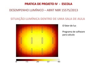 SITUAÇÃO LUMÍNICA DENTRO DE UMA SALA DE AULA
DESEMPENHO LUMÍNICO – ABNT NBR 15575/2013
O fator de luz
PRATICA DE PROJETO IV - ESCOLA
Programa de software
para calculo
 