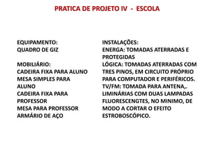 PRATICA DE PROJETO IV - ESCOLA
EQUIPAMENTO:
QUADRO DE GIZ
MOBILIÁRIO:
CADEIRA FIXA PARA ALUNO
MESA SIMPLES PARA
ALUNO
CADEIRA FIXA PARA
PROFESSOR
MESA PARA PROFESSOR
ARMÁRIO DE AÇO
INSTALAÇÕES:
ENERGA: TOMADAS ATERRADAS E
PROTEGIDAS
LÓGICA: TOMADAS ATERRADAS COM
TRES PINOS, EM CIRCUITO PRÓPRIO
PARA COMPUTADOR E PERIFÉRICOS.
TV/FM: TOMADA PARA ANTENA,.
LIMINÁRIAS COM DUAS LAMPADAS
FLUORESCENGTES, NO MINIMO, DE
MODO A CORTAR O EFEITO
ESTROBOSCÓPICO.
 