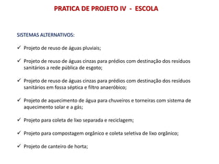 PRATICA DE PROJETO IV - ESCOLA
SISTEMAS ALTERNATIVOS:
 Projeto de reuso de águas pluviais;
 Projeto de reuso de águas cinzas para prédios com destinação dos resíduos
sanitários a rede pública de esgoto;
 Projeto de reuso de águas cinzas para prédios com destinação dos resíduos
sanitários em fossa séptica e filtro anaeróbico;
 Projeto de aquecimento de água para chuveiros e torneiras com sistema de
aquecimento solar e a gás;
 Projeto para coleta de lixo separada e reciclagem;
 Projeto para compostagem orgânico e coleta seletiva de lixo orgânico;
 Projeto de canteiro de horta;
 